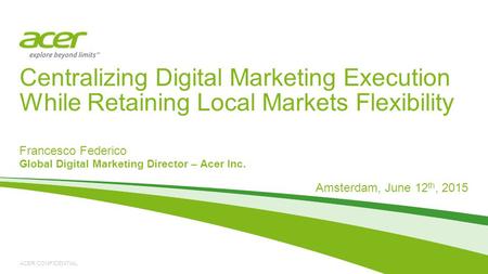 ACER CONFIDENTIAL Francesco Federico Global Digital Marketing Director – Acer Inc. Amsterdam, June 12 th, 2015 Centralizing Digital Marketing Execution.