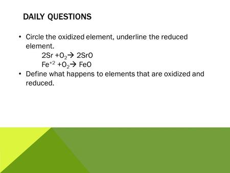 DAILY QUESTIONS Circle the oxidized element, underline the reduced element. 2Sr +O 2  2SrO Fe +2 +O 2  FeO Define what happens to elements that are oxidized.