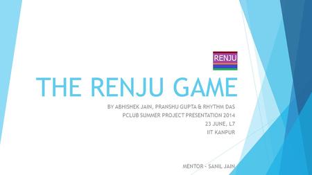 THE RENJU GAME BY ABHISHEK JAIN, PRANSHU GUPTA & RHYTHM DAS PCLUB SUMMER PROJECT PRESENTATION 2014 23 JUNE, L7 IIT KANPUR MENTOR – SANIL JAIN.