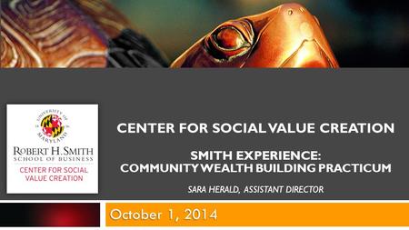 CENTER FOR SOCIAL VALUE CREATION SMITH EXPERIENCE: COMMUNITY WEALTH BUILDING PRACTICUM SARA HERALD, ASSISTANT DIRECTOR October 1, 2014.