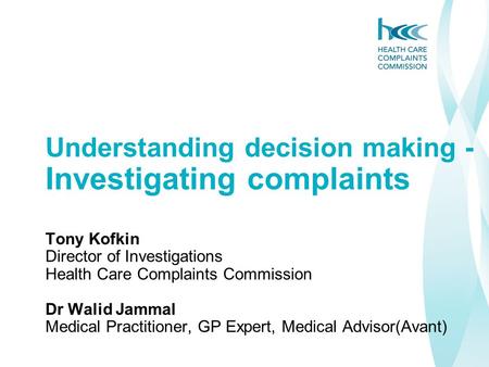 Understanding decision making - Investigating complaints Tony Kofkin Director of Investigations Health Care Complaints Commission Dr Walid Jammal Medical.