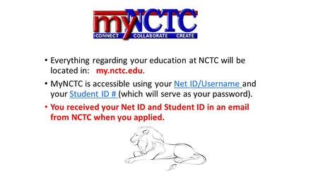 Everything regarding your education at NCTC will be located in: my.nctc.edu. MyNCTC is accessible using your Net ID/Username and your Student ID # (which.