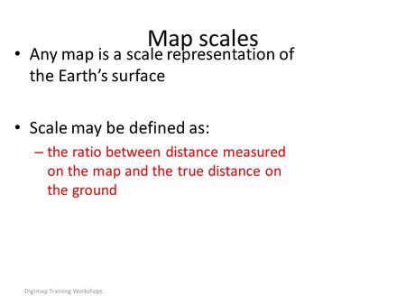 Digimap Training Workshops Map scales Any map is a scale representation of the Earth’s surface Scale may be defined as: – the ratio between distance measured.