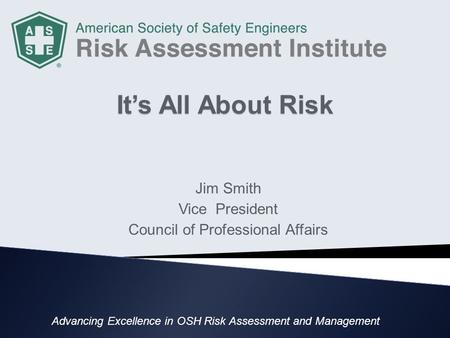 It’s All About Risk Jim Smith Vice President Council of Professional Affairs Advancing Excellence in OSH Risk Assessment and Management.