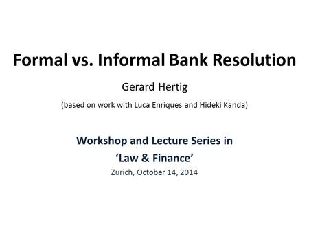 Formal vs. Informal Bank Resolution Gerard Hertig (based on work with Luca Enriques and Hideki Kanda) Workshop and Lecture Series in ‘Law & Finance’ Zurich,