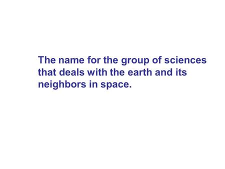 Earth Science. The name for the group of sciences that deals with the earth and its neighbors in space.