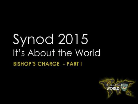 Synod 2015 It’s About the World BISHOP’S CHARGE - PART I.