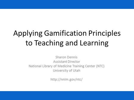 Applying Gamification Principles to Teaching and Learning Sharon Dennis Assistant Director National Library of Medicine Training Center (NTC) University.