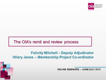 The OIA’s remit and review process The OIA’s remit and review process ONLINE SEMINARS – JUNE/JULY 2015 Felicity Mitchell – Deputy Adjudicator Hilary Jones.