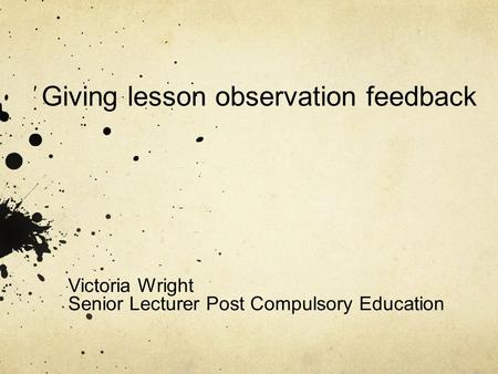 Giving lesson observation feedback Victoria Wright Senior Lecturer Post Compulsory Education.