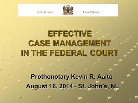 1 EFFECTIVE CASE MANAGEMENT IN THE FEDERAL COURT Prothonotary Kevin R. Aalto August 16, 2014 - St. John's, NL August 16, 2014 - St. John's, NL.
