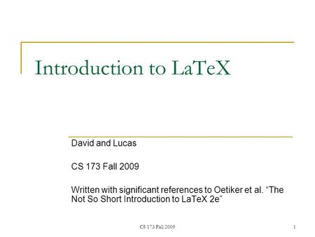 CS 173 Fall 20091 Introduction to LaTeX David and Lucas CS 173 Fall 2009 Written with significant references to Oetiker et al. “The Not So Short Introduction.