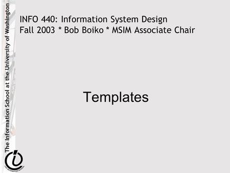 The Information School at the University of Washington INFO 440: Information System Design Fall 2003 * Bob Boiko * MSIM Associate Chair Templates.