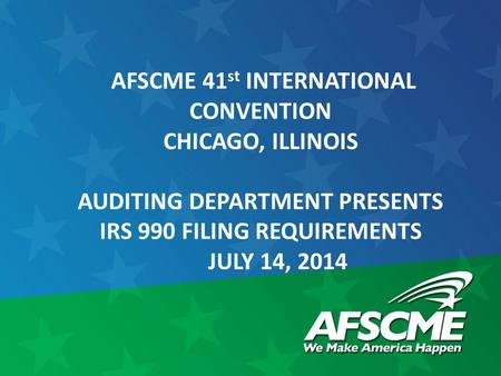 AFSCME 41 st INTERNATIONAL CONVENTION CHICAGO, ILLINOIS AUDITING DEPARTMENT PRESENTS IRS 990 FILING REQUIREMENTS JULY 14, 2014.