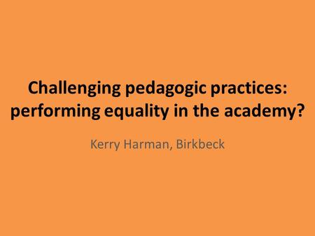 Challenging pedagogic practices: performing equality in the academy? Kerry Harman, Birkbeck.