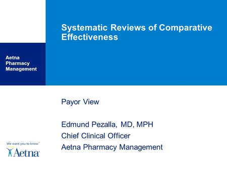 Aetna Pharmacy Management Systematic Reviews of Comparative Effectiveness Payor View Edmund Pezalla, MD, MPH Chief Clinical Officer Aetna Pharmacy Management.