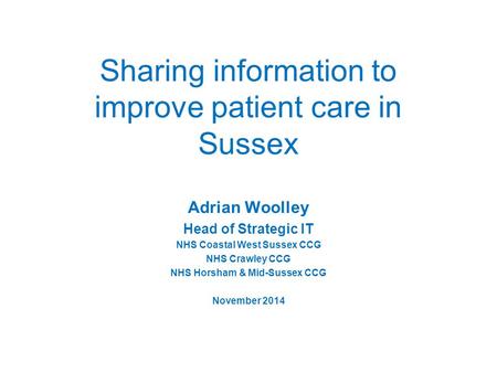 Sharing information to improve patient care in Sussex Adrian Woolley Head of Strategic IT NHS Coastal West Sussex CCG NHS Crawley CCG NHS Horsham & Mid-Sussex.