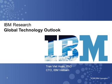 © 2007 IBM Corporation © 2009 IBM Corporation 1 Tran Viet Huan, PhD CTO, IBM Vietnam IBM Research Global Technology Outlook.