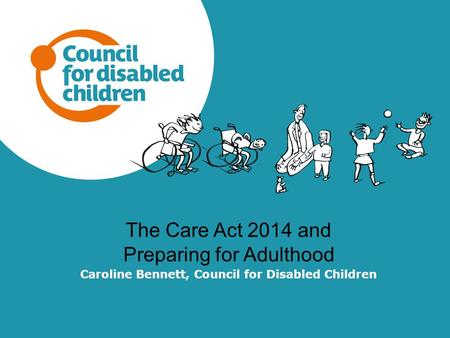 The Care Act 2014 and Preparing for Adulthood Caroline Bennett, Council for Disabled Children.
