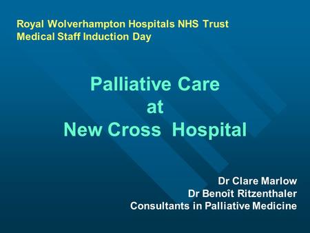Royal Wolverhampton Hospitals NHS Trust Medical Staff Induction Day Palliative Care at New Cross Hospital Dr Clare Marlow Dr Benoît Ritzenthaler Consultants.