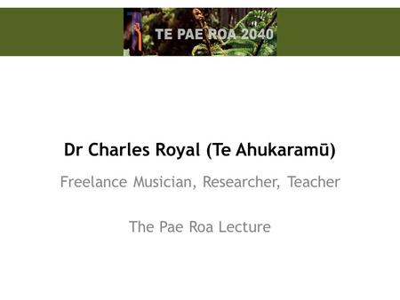 Dr Charles Royal (Te Ahukaramū) Freelance Musician, Researcher, Teacher The Pae Roa Lecture.