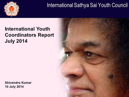 International Sathya Sai Youth Council International Youth Coordinators Report July 2014 Shivendra Kumar 10 July 2014.