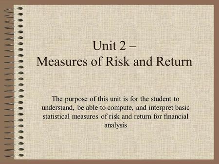 Unit 2 – Measures of Risk and Return The purpose of this unit is for the student to understand, be able to compute, and interpret basic statistical measures.