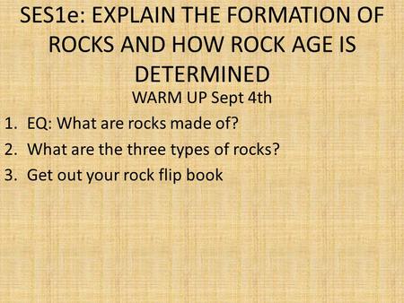 SES1e: EXPLAIN THE FORMATION OF ROCKS AND HOW ROCK AGE IS DETERMINED WARM UP Sept 4th 1.EQ: What are rocks made of? 2.What are the three types of rocks?