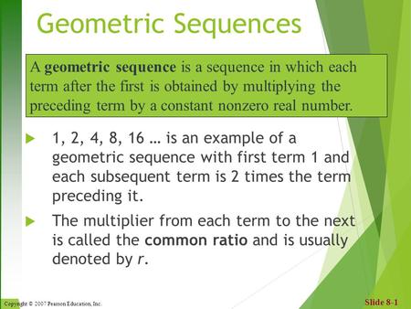 Copyright © 2007 Pearson Education, Inc. Slide 8-1 Geometric Sequences  1, 2, 4, 8, 16 … is an example of a geometric sequence with first term 1 and each.
