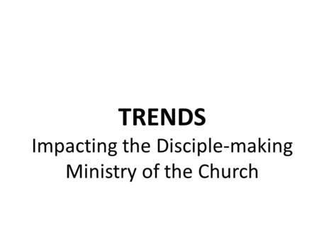 TRENDS Impacting the Disciple-making Ministry of the Church.