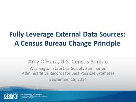 Fully Leverage External Data Sources: A Census Bureau Change Principle Amy O’Hara, U.S. Census Bureau Washington Statistical Society Seminar on Administrative.