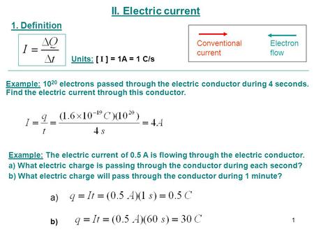 II. Electric current 1. Definition Units: [ I ] = 1A = 1 C/s Conventional current Electron flow Example: 10 20 electrons passed through the electric conductor.
