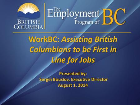 WorkBC: Assisting British Columbians to be First in Line for Jobs Presented by: Sergei Bouslov, Executive Director August 1, 2014.