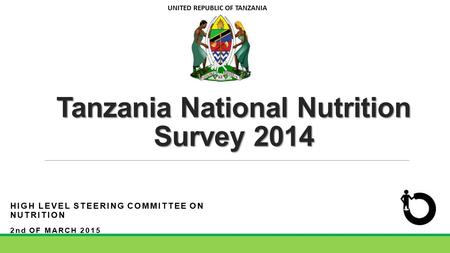Tanzania National Nutrition Survey 2014 HIGH LEVEL STEERING COMMITTEE ON NUTRITION 2nd OF MARCH 2015 UNITED REPUBLIC OF TANZANIA.