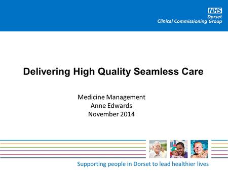 Supporting people in Dorset to lead healthier lives Delivering High Quality Seamless Care Medicine Management Anne Edwards November 2014.