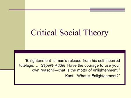 Critical Social Theory “Enlightenment is man’s release from his self-incurred tutelage. … Sapere Aude! ‘Have the courage to use your own reason!’—that.