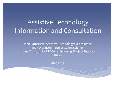Assistive Technology Information and Consultation John Patterson - Assistive Technology Co-ordinator Toby Dickinson – Senior Commissioner Jonna Yoshizumi.