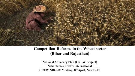 Competition Reforms in the Wheat sector (Bihar and Rajasthan) National Advocacy Plan (CREW Project) Neha Tomar, CUTS International CREW NRG-IV Meeting,