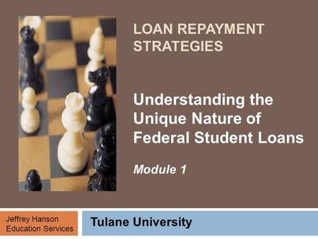 LOAN REPAYMENT STRATEGIES Understanding the Unique Nature of Federal Student Loans Module 1 Tulane University Jeffrey Hanson Education Services.