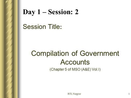 RTI, Nagpur1 Day 1 – Session: 2 Session Title : Compilation of Government Accounts (Chapter 5 of MSO (A&E) Vol.I)