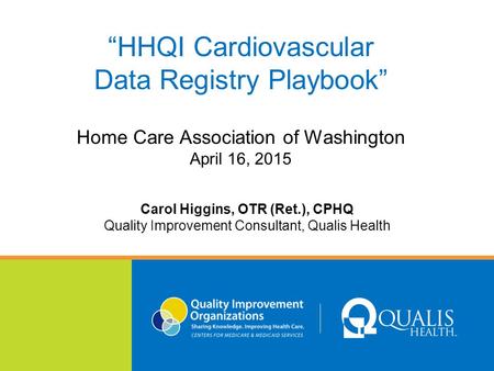 “HHQI Cardiovascular Data Registry Playbook” Home Care Association of Washington April 16, 2015 Carol Higgins, OTR (Ret.), CPHQ Quality Improvement Consultant,