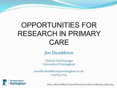 OPPORTUNITIES FOR RESEARCH IN PRIMARY CARE Jen Dumbleton Clinical Trial Manager University of Nottingham 0115 823 1053.