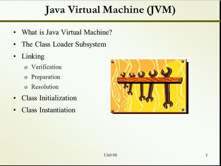 Unit 061 Java Virtual Machine (JVM) What is Java Virtual Machine? The Class Loader Subsystem Linking oVerification oPreparation oResolution Class Initialization.