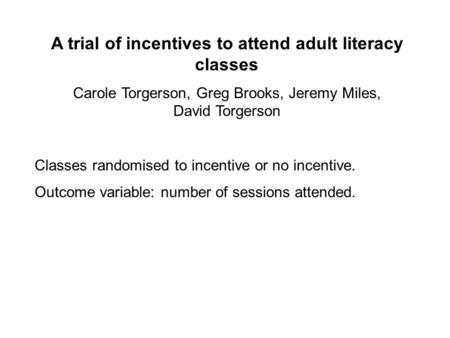 A trial of incentives to attend adult literacy classes Carole Torgerson, Greg Brooks, Jeremy Miles, David Torgerson Classes randomised to incentive or.