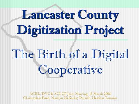 Lancaster County Digitization Project Lancaster County Digitization Project The Birth of a Digital Cooperative ACRL/DVC & ACLCP Joint Meeting, 18 March.