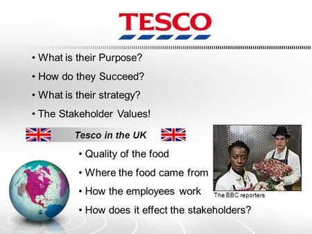 What is their Purpose? How do they Succeed? What is their strategy? The Stakeholder Values! Tesco in the UK Quality of the food Where the food came from.