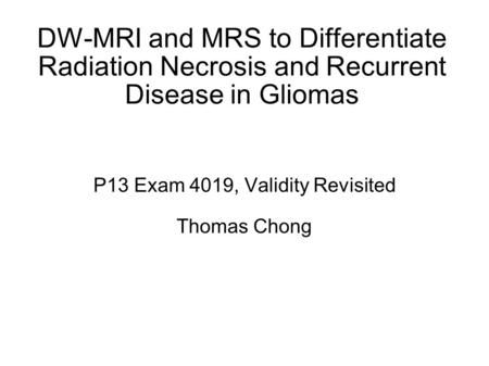 DW-MRI and MRS to Differentiate Radiation Necrosis and Recurrent Disease in Gliomas P13 Exam 4019, Validity Revisited Thomas Chong.