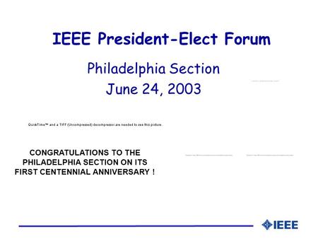 IEEE President-Elect Forum Philadelphia Section June 24, 2003 CONGRATULATIONS TO THE PHILADELPHIA SECTION ON ITS FIRST CENTENNIAL ANNIVERSARY !