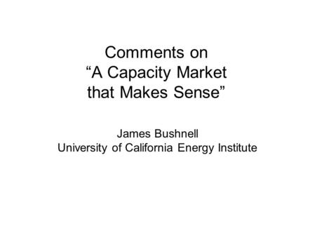 Comments on “A Capacity Market that Makes Sense” James Bushnell University of California Energy Institute.