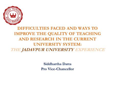 DIFFICULTIES FACED AND WAYS TO IMPROVE THE QUALITY OF TEACHING AND RESEARCH IN THE CURRENT UNIVERSITY SYSTEM: THE JADAVPUR UNIVERSITY EXPERIENCE Siddhartha.